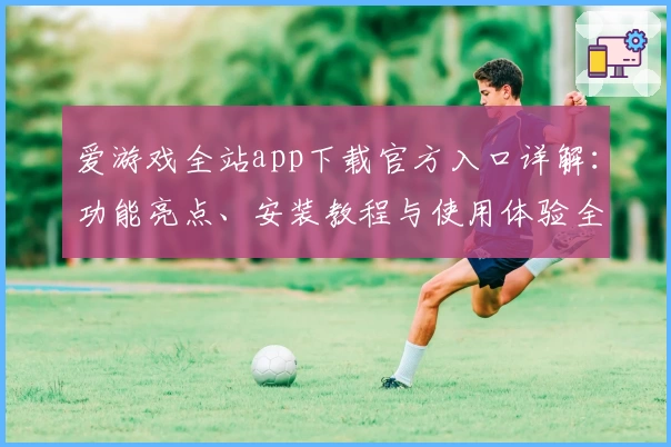 爱游戏全站app下载官方入口详解：功能亮点、安装教程与使用体验全面解析