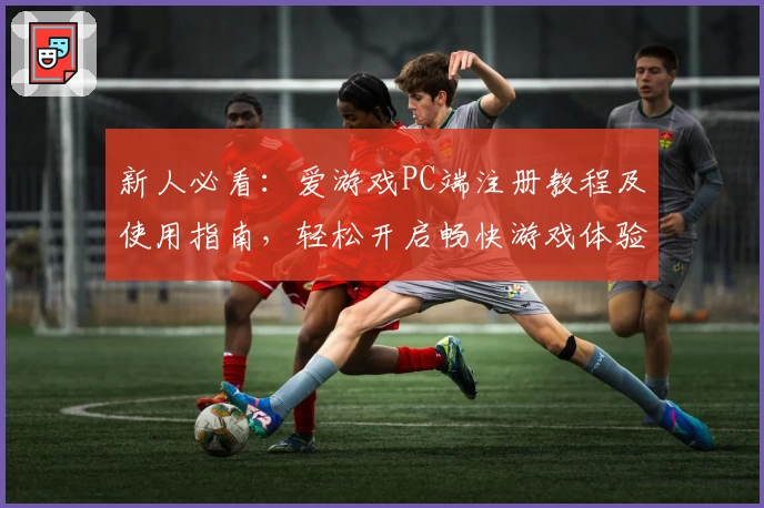 新人必看：爱游戏PC端注册教程及使用指南，轻松开启畅快游戏体验