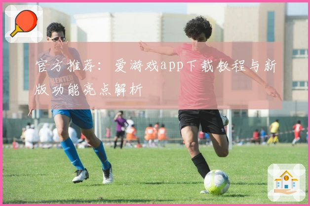 官方推荐：爱游戏app下载教程与新版功能亮点解析