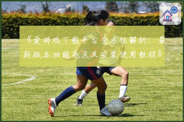 《爱游戏下载平台全方位解析：最新版本功能亮点及安装使用教程》