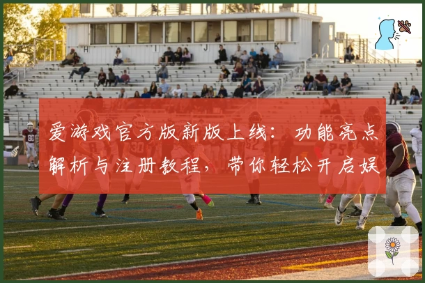 爱游戏官方版新版上线：功能亮点解析与注册教程，带你轻松开启娱乐新体验