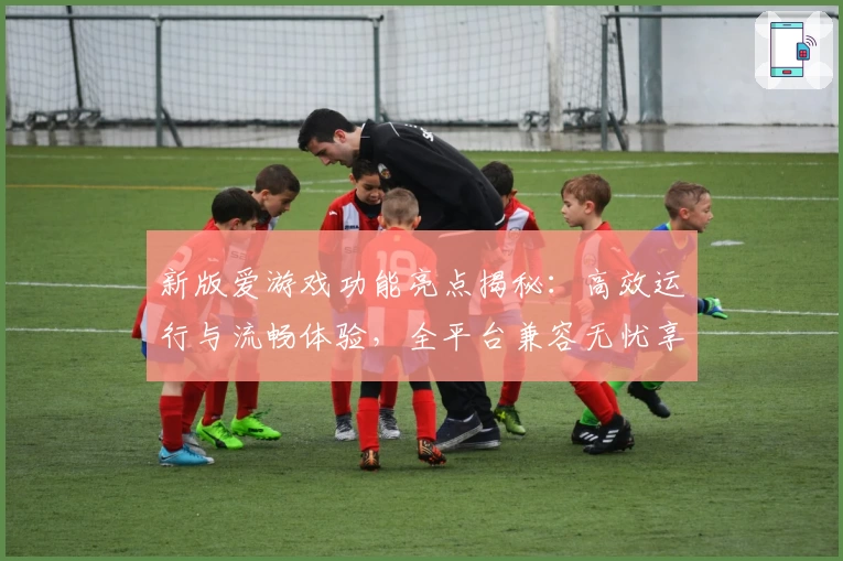 新版爱游戏功能亮点揭秘：高效运行与流畅体验，全平台兼容无忧享受