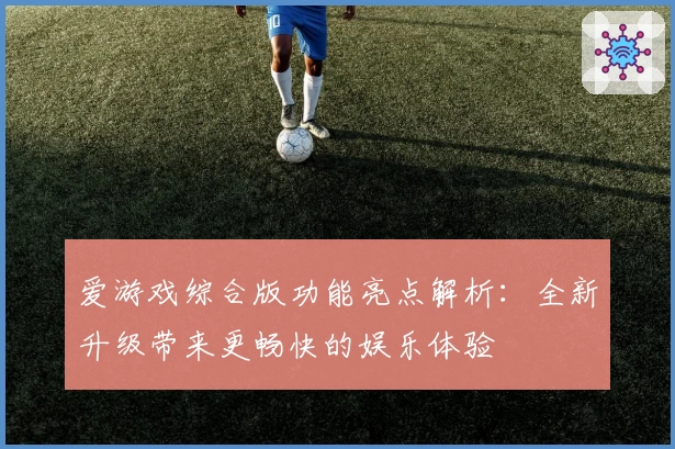 爱游戏综合版功能亮点解析：全新升级带来更畅快的娱乐体验