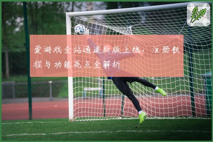 爱游戏全站通道新版上线,注册教程与功能亮点全解析