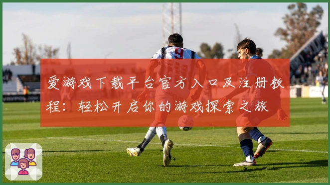 爱游戏下载平台官方入口及注册教程：轻松开启你的游戏探索之旅