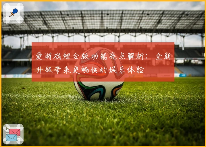 爱游戏综合版功能亮点解析：全新升级带来更畅快的娱乐体验