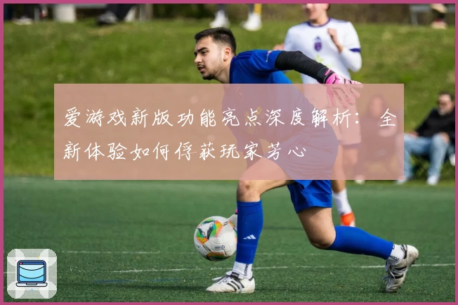 爱游戏新版功能亮点深度解析:全新体验如何俘获玩家芳心