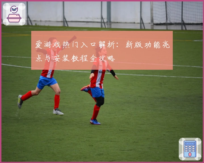 爱游戏热门入口解析：新版功能亮点与安装教程全攻略