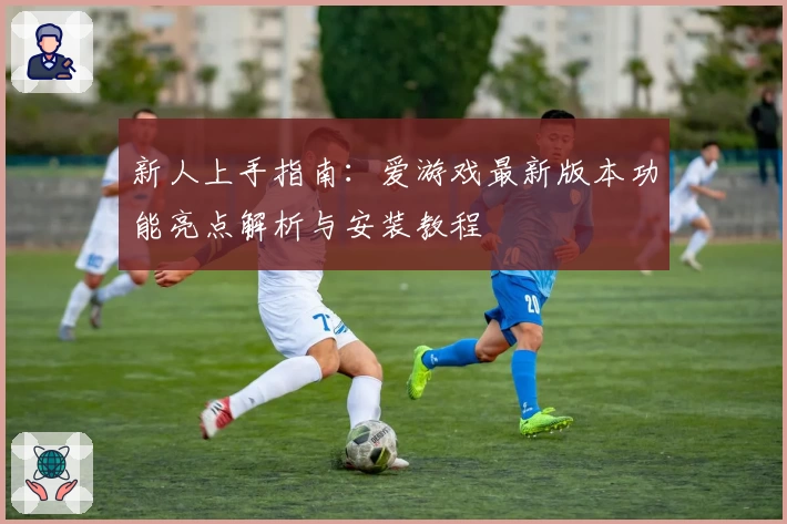 新人上手指南：爱游戏最新版本功能亮点解析与安装教程
