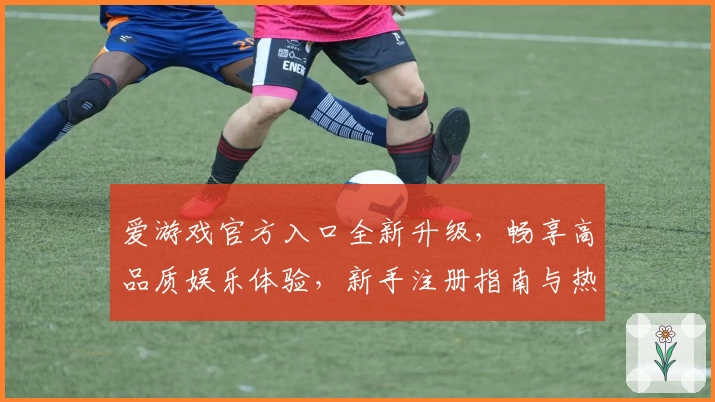 爱游戏官方入口全新升级，畅享高品质娱乐体验，新手注册指南与热门功能解读详览