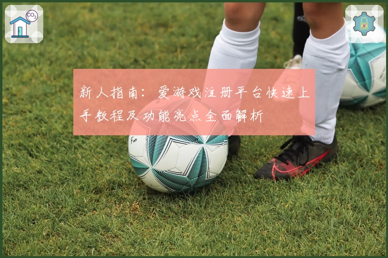 新人指南:爱游戏注册平台快速上手教程及功能亮点全面解析