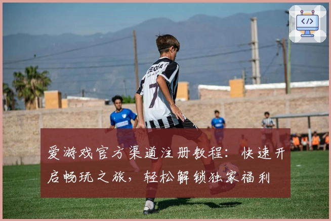 爱游戏官方渠道注册教程：快速开启畅玩之旅，轻松解锁独家福利